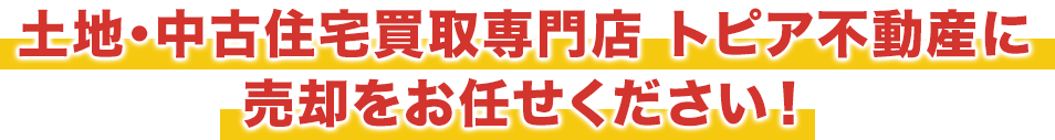 土地・中古住宅買取専門店 トピア不動産に
売却をお任せください！