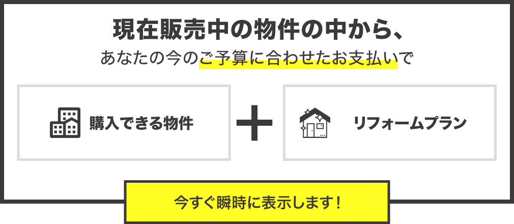 現在販売中の物件の中からあなたの今のご予算に合わせたお支払で購入できる物件とリフォームプランを今すぐ瞬時に表示します。